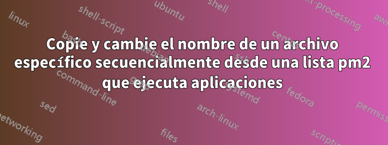 Copie y cambie el nombre de un archivo específico secuencialmente desde una lista pm2 que ejecuta aplicaciones