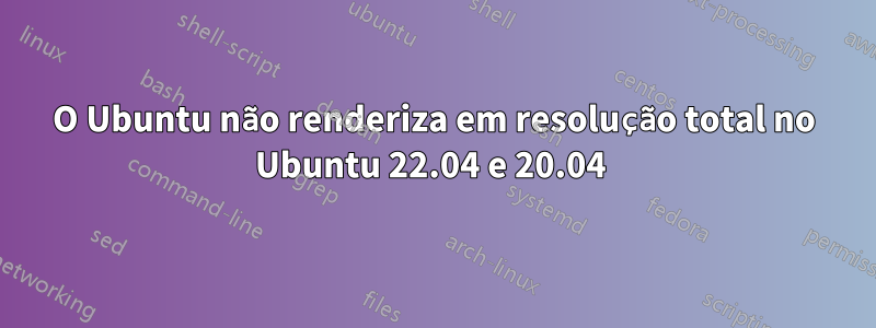 O Ubuntu não renderiza em resolução total no Ubuntu 22.04 e 20.04 