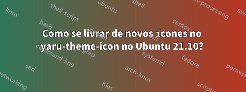 Como se livrar de novos ícones no yaru-theme-icon no Ubuntu 21.10?
