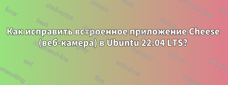 Как исправить встроенное приложение Cheese (веб-камера) в Ubuntu 22.04 LTS?