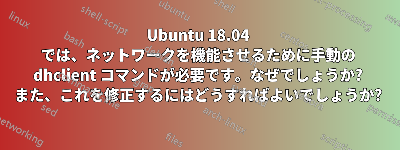Ubuntu 18.04 では、ネットワークを機能させるために手動の dhclient コマンドが必要です。なぜでしょうか? また、これを修正するにはどうすればよいでしょうか?