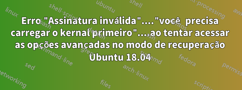 Erro "Assinatura inválida"...."você precisa carregar o kernal primeiro"....ao tentar acessar as opções avançadas no modo de recuperação Ubuntu 18.04