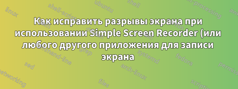 Как исправить разрывы экрана при использовании Simple Screen Recorder (или любого другого приложения для записи экрана) в Ubuntu 22.04 LTS