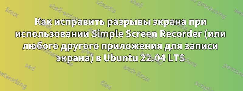 Как исправить разрывы экрана при использовании Simple Screen Recorder (или любого другого приложения для записи экрана) в Ubuntu 22.04 LTS