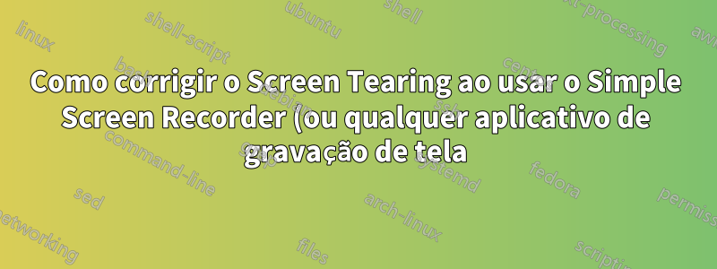 Como corrigir o Screen Tearing ao usar o Simple Screen Recorder (ou qualquer aplicativo de gravação de tela) no Ubuntu 22.04 LTS
