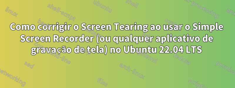 Como corrigir o Screen Tearing ao usar o Simple Screen Recorder (ou qualquer aplicativo de gravação de tela) no Ubuntu 22.04 LTS