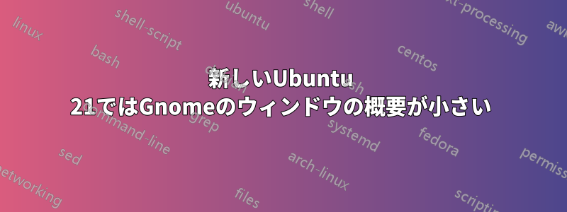 新しいUbuntu 21ではGnomeのウィンドウの概要が小さい