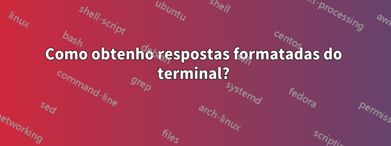 Como obtenho respostas formatadas do terminal?