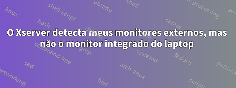 O Xserver detecta meus monitores externos, mas não o monitor integrado do laptop