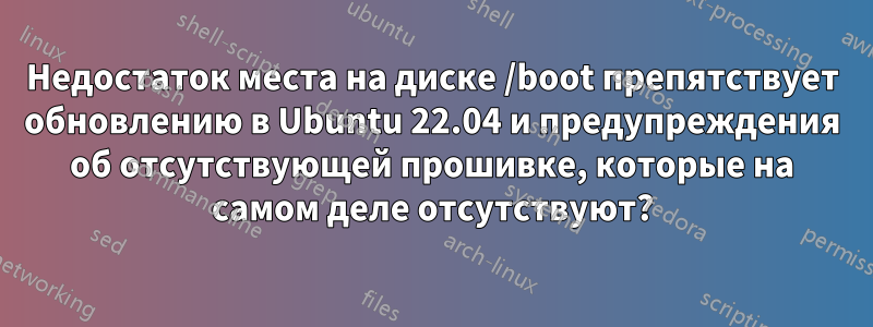 Недостаток места на диске /boot препятствует обновлению в Ubuntu 22.04 и предупреждения об отсутствующей прошивке, которые на самом деле отсутствуют?