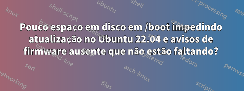 Pouco espaço em disco em /boot impedindo atualização no Ubuntu 22.04 e avisos de firmware ausente que não estão faltando?