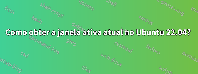 Como obter a janela ativa atual no Ubuntu 22.04?