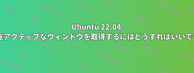 Ubuntu 22.04 で現在アクティブなウィンドウを取得するにはどうすればいいですか?