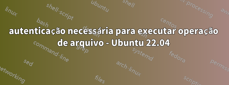 autenticação necessária para executar operação de arquivo - Ubuntu 22.04