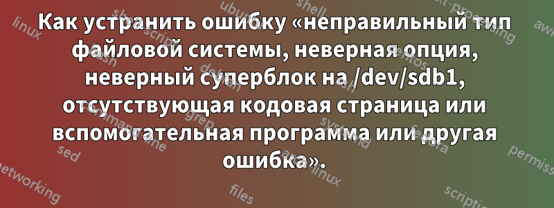 Как устранить ошибку «неправильный тип файловой системы, неверная опция, неверный суперблок на /dev/sdb1, отсутствующая кодовая страница или вспомогательная программа или другая ошибка».