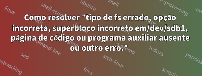 Como resolver "tipo de fs errado, opção incorreta, superbloco incorreto em/dev/sdb1, página de código ou programa auxiliar ausente ou outro erro."