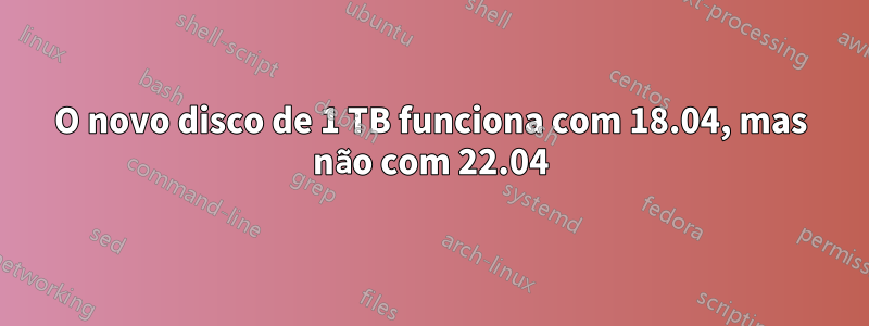 O novo disco de 1 TB funciona com 18.04, mas não com 22.04