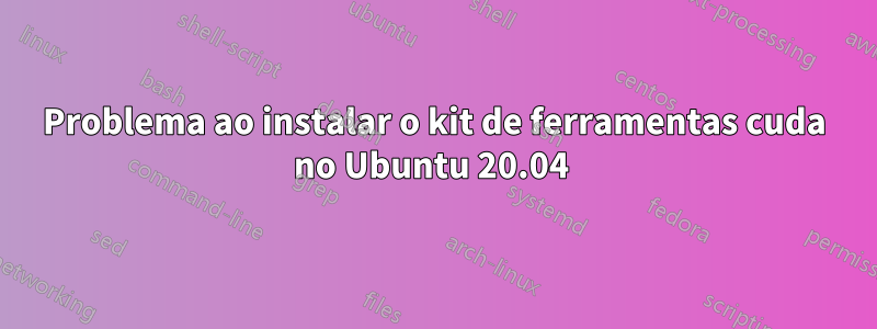 Problema ao instalar o kit de ferramentas cuda no Ubuntu 20.04 