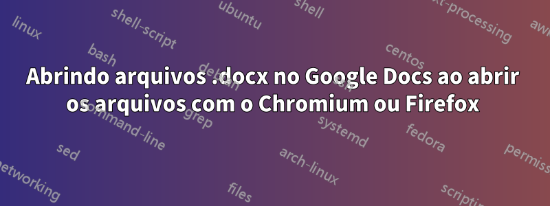 Abrindo arquivos .docx no Google Docs ao abrir os arquivos com o Chromium ou Firefox