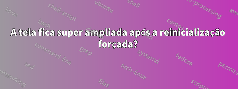 A tela fica super ampliada após a reinicialização forçada?