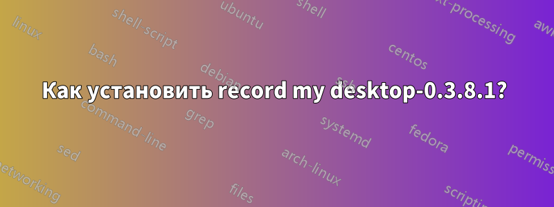 Как установить record my desktop-0.3.8.1?