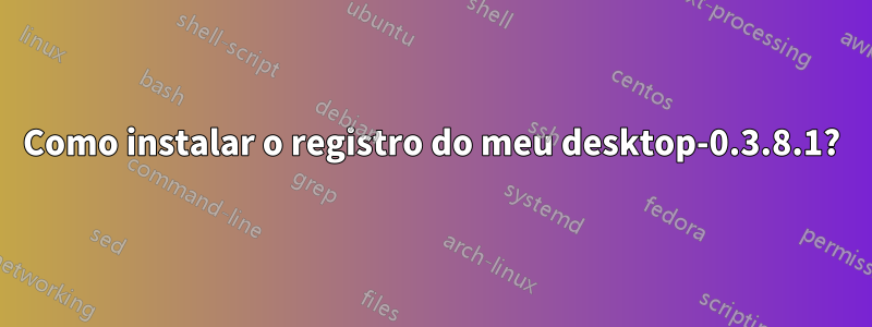 Como instalar o registro do meu desktop-0.3.8.1?