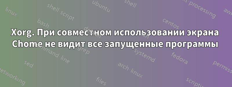 Xorg. При совместном использовании экрана Chome не видит все запущенные программы