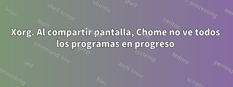 Xorg. Al compartir pantalla, Chome no ve todos los programas en progreso