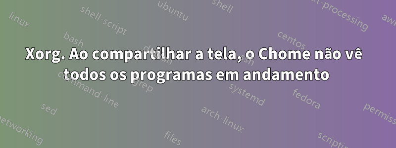 Xorg. Ao compartilhar a tela, o Chome não vê todos os programas em andamento