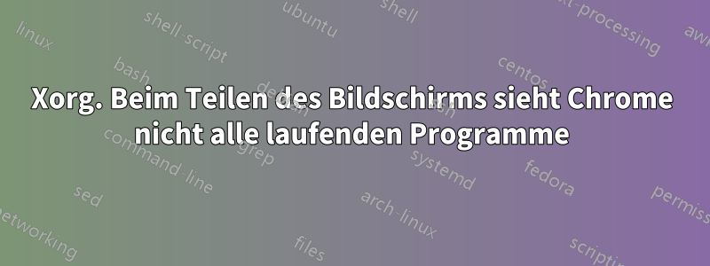 Xorg. Beim Teilen des Bildschirms sieht Chrome nicht alle laufenden Programme