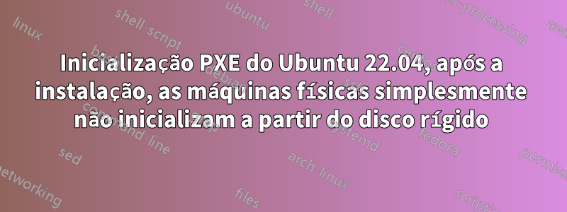 Inicialização PXE do Ubuntu 22.04, após a instalação, as máquinas físicas simplesmente não inicializam a partir do disco rígido