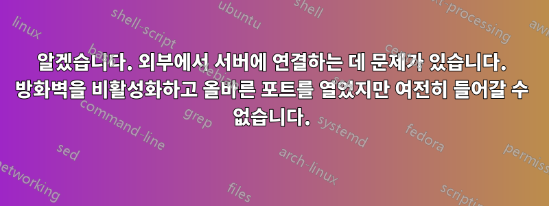 알겠습니다. 외부에서 서버에 연결하는 데 문제가 있습니다. 방화벽을 비활성화하고 올바른 포트를 열었지만 여전히 들어갈 수 없습니다.