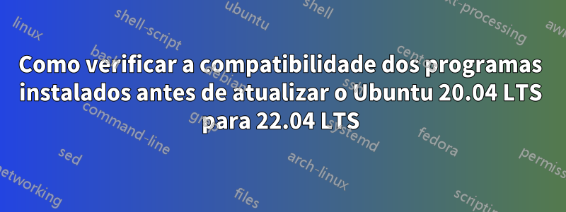 Como verificar a compatibilidade dos programas instalados antes de atualizar o Ubuntu 20.04 LTS para 22.04 LTS