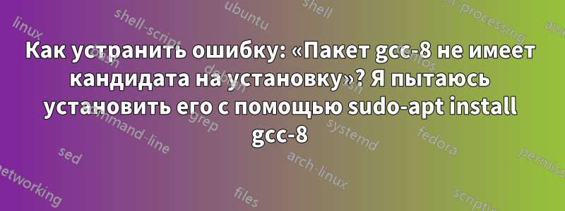 Как устранить ошибку: «Пакет gcc-8 не имеет кандидата на установку»? Я пытаюсь установить его с помощью sudo-apt install gcc-8