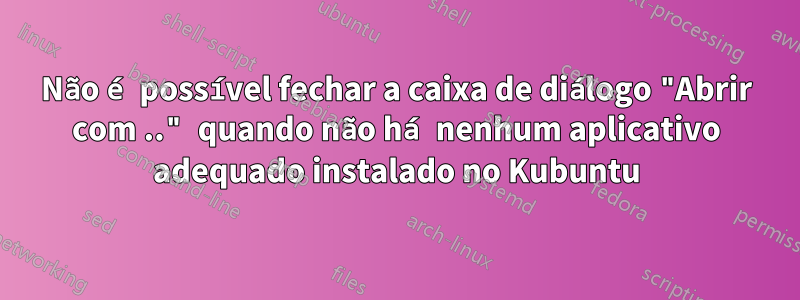 Não é possível fechar a caixa de diálogo "Abrir com .." quando não há nenhum aplicativo adequado instalado no Kubuntu