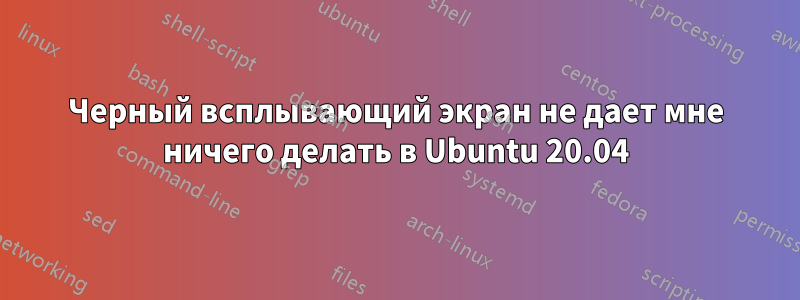 Черный всплывающий экран не дает мне ничего делать в Ubuntu 20.04