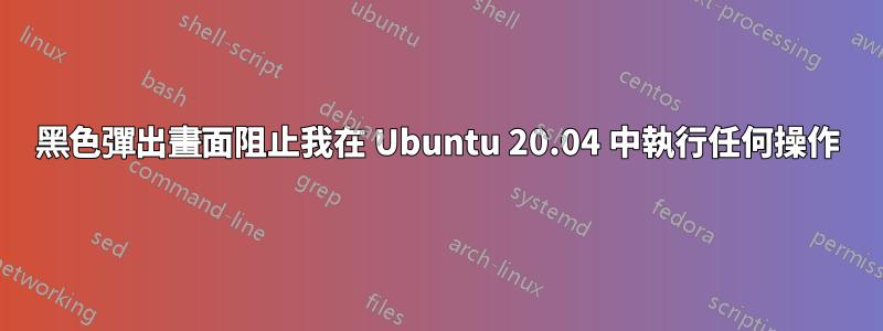 黑色彈出畫面阻止我在 Ubuntu 20.04 中執行任何操作