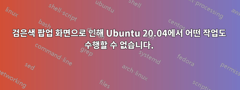 검은색 팝업 화면으로 인해 Ubuntu 20.04에서 어떤 작업도 수행할 수 없습니다.