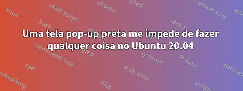 Uma tela pop-up preta me impede de fazer qualquer coisa no Ubuntu 20.04