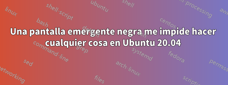 Una pantalla emergente negra me impide hacer cualquier cosa en Ubuntu 20.04