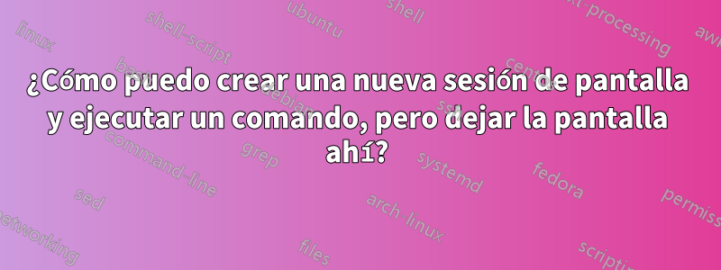 ¿Cómo puedo crear una nueva sesión de pantalla y ejecutar un comando, pero dejar la pantalla ahí?