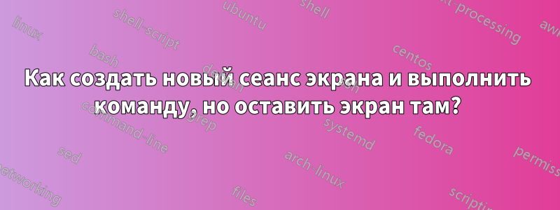 Как создать новый сеанс экрана и выполнить команду, но оставить экран там?