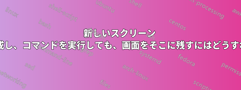 新しいスクリーン セッションを作成し、コマンドを実行しても、画面をそこに残すにはどうすればよいですか?