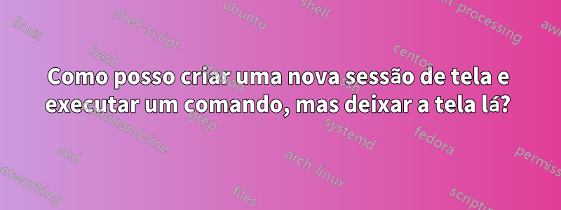 Como posso criar uma nova sessão de tela e executar um comando, mas deixar a tela lá?