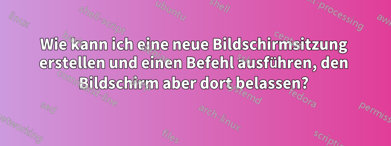 Wie kann ich eine neue Bildschirmsitzung erstellen und einen Befehl ausführen, den Bildschirm aber dort belassen?