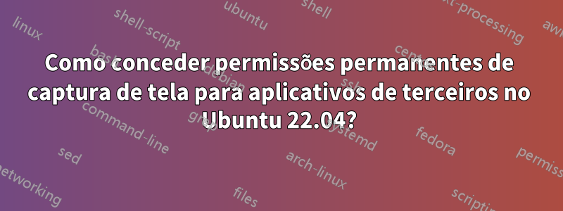 Como conceder permissões permanentes de captura de tela para aplicativos de terceiros no Ubuntu 22.04?