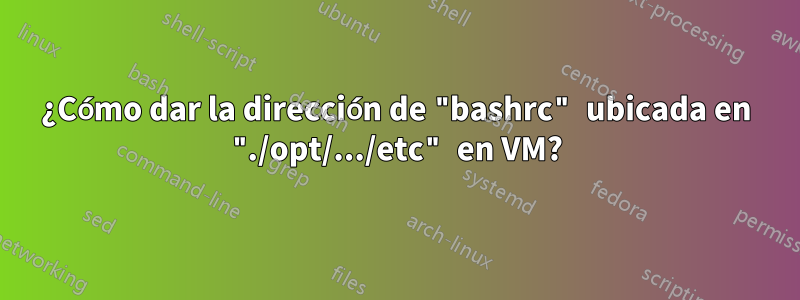 ¿Cómo dar la dirección de "bashrc" ubicada en "./opt/.../etc" en VM?