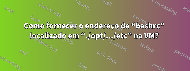 Como fornecer o endereço de “bashrc” localizado em “./opt/.../etc” na VM?