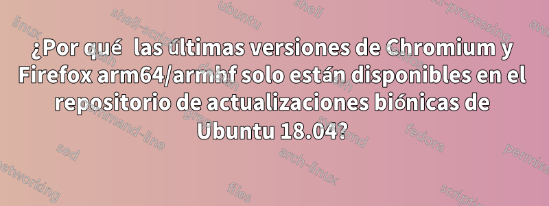 ¿Por qué las últimas versiones de Chromium y Firefox arm64/armhf solo están disponibles en el repositorio de actualizaciones biónicas de Ubuntu 18.04?