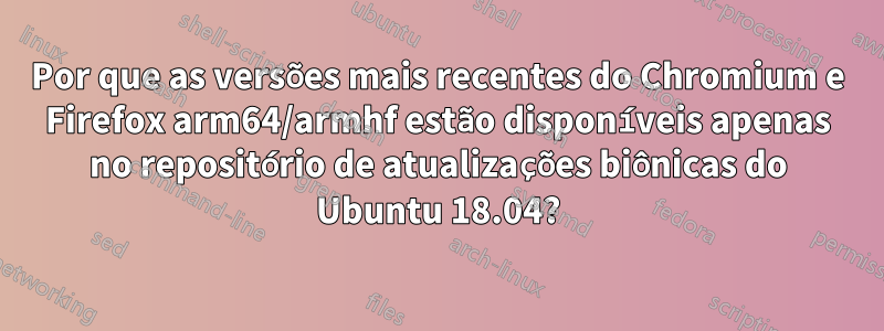 Por que as versões mais recentes do Chromium e Firefox arm64/armhf estão disponíveis apenas no repositório de atualizações biônicas do Ubuntu 18.04?